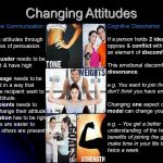 Changing attitudes through the process of persuasion. The persuader needs to be significant & have high status. The message needs to be presented in a way that makes the recipient want to change attitude. The recipients needs to want to change their attitude The situation has to be right – attitudes are easier to change if others are present. Cognitive Dissonance: If a person holds 2 ideas that oppose & conflict with each other an element of discomfort arises. This emotional discomfort is called dissonance. e.g. You want to join the gym but don’t think you have enough time. Changing one aspect of the triadic model can change your attitude. e.g. – You get a better understanding of the health benefits of joining the gym and make time in your life to attend twice a week.
