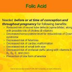 Reduced risk of neural tube defects (spina bifida), along with possible role of choline (B vitamin) Decreased homocysteine level for reduced risk of Down syndrome. Decreased risk of fetal loss. Decreased risk of cardiac malformation. Decreased risk of small birth size. Decreased risk of orofacial clefts (along with vitamins B1, B3, B6, E, and zinc) Prevention of one form of anemia. 400 mcg of folic acid and improved eating habits are recommended to prevent anemia.