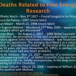 Wilhelm Reich – Nov 3rd 1957 – Found hanged in his Prison Cell. Bruce De Palma – 1997 (more later) Stan Meyer - March 21, 1998 (more later) Dr Eugene Mallove - Murdered 17th May 2004 – apparently in a burglary which got discovered . James Black - On August 1, Nobel Laureate for Medicine). He attempted to sue US/Canadian Govt’s over their actions against John Hutchison’s research - was found on his bed in his apartment. The autopsy described it as a natural death, a possible heart attack . At the time of his death, he was 51 years old (born November 25, 1951), in perfect health, and had never had any heart problems. Arie M. DeGeus - Nov. 11, inventor of a revolutionary, self powering battery , of AMDG Scientific Corp was found slumped in his car, totally unresponsive, in the long-term parking lot of the Charlotte. Michael Zebuhr – March 19, 2006 – nephew of William Zebuhr who worked with Mallove.