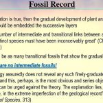 The number of intermediate and transitional links between all living and extinct species must have been inconceivably great (Charles Darwin) Should be as many transitional fossils that show the gradual changes. There are no intermediate fossils! Geology assuredly does not reveal any such finely-graduated organic chain; and this, perhaps, is the most obvious and series objection which can be urged against the theory. The explanation lies, as I believe, in the extreme imperfection of the geological record (Darwin, Origin of Species, 313)