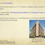 IMF now has 187 members; The executive board is made up of U.S.A, Japan, Germany, France, and the United Kingdom. The IMF current chief is Dominique Strauss-Kahn. The European Union nominates the leader of IMF. The Board of Governors meet once a year (September or October) at the IMF and World Bank Annual Meetings. IMF.wikipedia.Web. 23 Nov Suite.101 images. IMF Headquarters in Washington, D.C. IMF.wikipedia.Web. 23 Nov IMF Headquarters.Suite.101.images.28 Nov IMF and World Bank.bbc.co.uk.Web.28 Nov 2010.