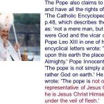 The Pope also claims to be God and have all the rights of God. The Catholic Encyclopedia Vol. 6 p.48, which describes the pope as: not a mere man, but as it were God and the vicar of God. Pope Leo XIII in one of his encyclical letters wrote: We hold upon this earth the place of God Almighty. Pope Innocent III wrote: The pope is not simply a man but rather God on earth. He also wrote: The pope is not only the representative of Jesus Christ but he is Jesus Christ Himself hidden under the veil of flesh.