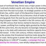 On the coast of northeast Italy, Venice was a major power in the medieval and early modern world, and a key city in the development of trade routes from the east to Europe. Its strategic position on the shores of the Adriatic Sea, within reach of the Byzantine Empire and traders from the Near East, allowed the city to become a hub of trade in the west, receiving goods from the east by sea and disseminating them into the growing European market. Founded in the 5th century AD, it was not until the 9th century that Venice started to become a major maritime power, profiting from trading rights granted by the Byzantine Empire. At the same time, the city became increasingly independent, developing as a city state with extensive maritime capacity throughout the Mediterranean. In the 11th century, military missions were sent out to subdue the pirates that threatened maritime trade along the Dalmatian coast. Venice grew in power after the sack of Constantinople by crusading forces in 1204 (4th Crusade), a campaign that was orchestrated by the Venetians, now wholly independent from the empire…